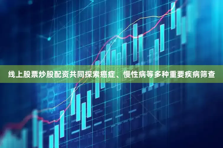 线上股票炒股配资共同探索癌症、慢性病等多种重要疾病筛查