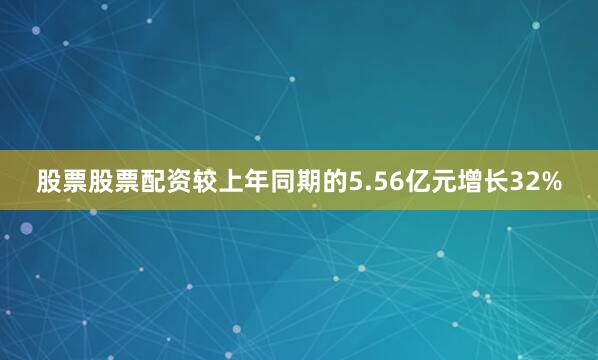 股票股票配资较上年同期的5.56亿元增长32%