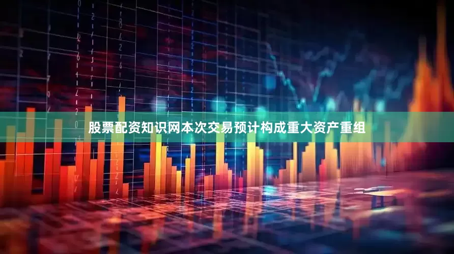 股票配资知识网本次交易预计构成重大资产重组