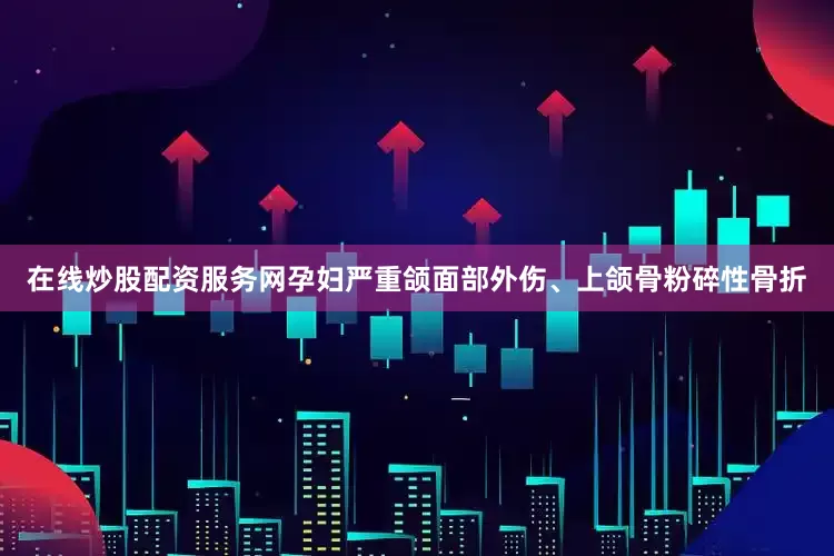 在线炒股配资服务网孕妇严重颌面部外伤、上颌骨粉碎性骨折