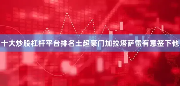 十大炒股杠杆平台排名土超豪门加拉塔萨雷有意签下他