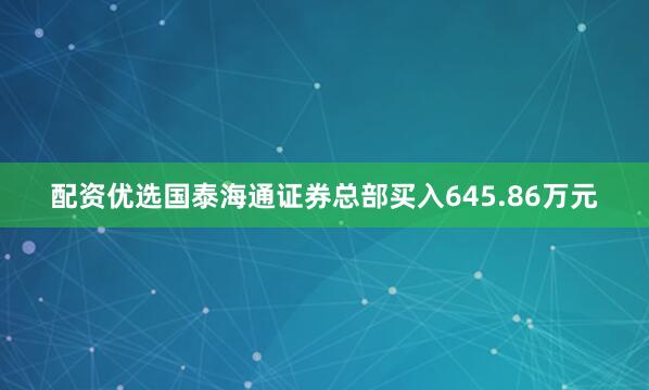 配资优选国泰海通证券总部买入645.86万元