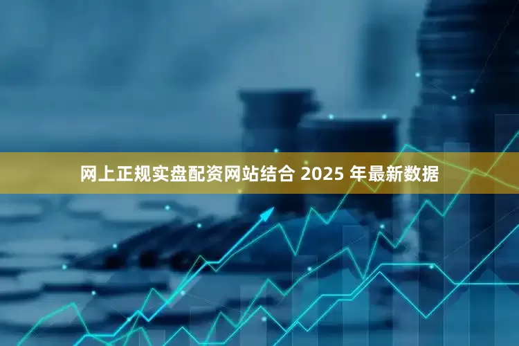 网上正规实盘配资网站结合 2025 年最新数据