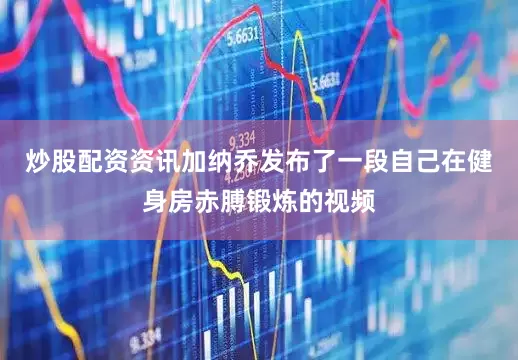 炒股配资资讯加纳乔发布了一段自己在健身房赤膊锻炼的视频