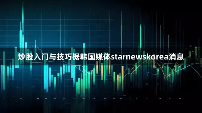 炒股入门与技巧据韩国媒体starnewskorea消息