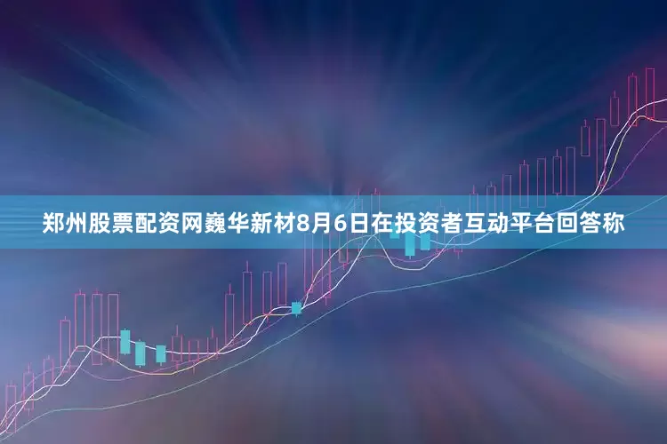 郑州股票配资网巍华新材8月6日在投资者互动平台回答称