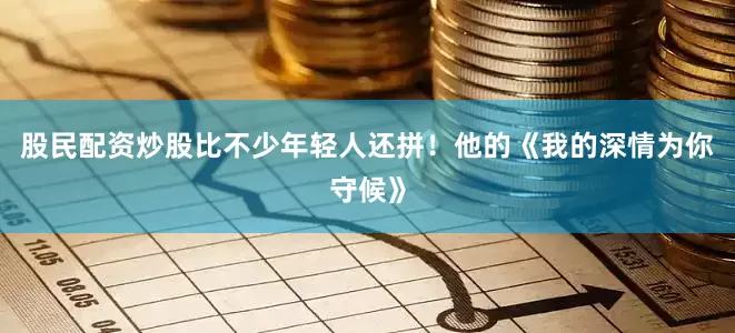 股民配资炒股比不少年轻人还拼！他的《我的深情为你守候》