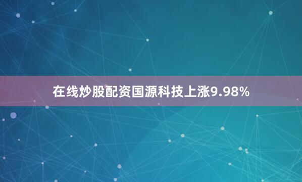 在线炒股配资国源科技上涨9.98%
