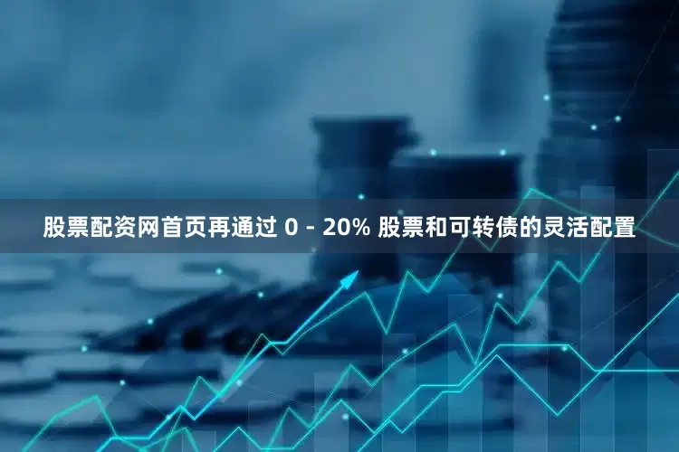 股票配资网首页再通过 0 - 20% 股票和可转债的灵活配置