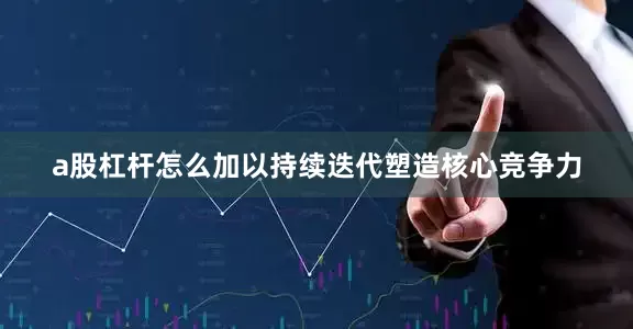 a股杠杆怎么加以持续迭代塑造核心竞争力