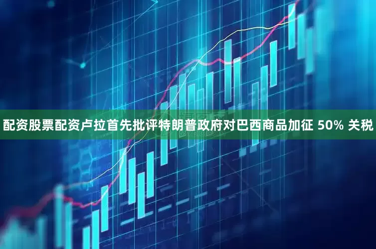 配资股票配资卢拉首先批评特朗普政府对巴西商品加征 50% 关税