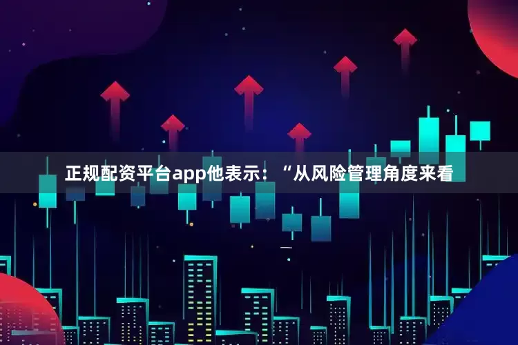 正规配资平台app他表示：“从风险管理角度来看
