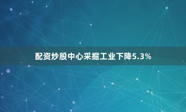配资炒股中心采掘工业下降5.3%