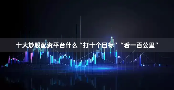 十大炒股配资平台什么“打十个目标”“看一百公里”
