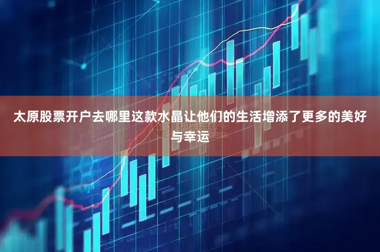 太原股票开户去哪里这款水晶让他们的生活增添了更多的美好与幸运
