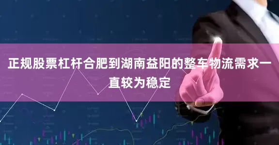正规股票杠杆合肥到湖南益阳的整车物流需求一直较为稳定