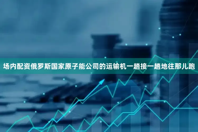 场内配资俄罗斯国家原子能公司的运输机一趟接一趟地往那儿跑