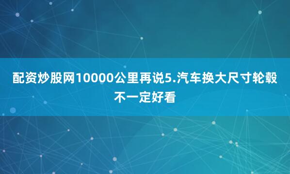 配资炒股网10000公里再说5.汽车换大尺寸轮毂不一定好看