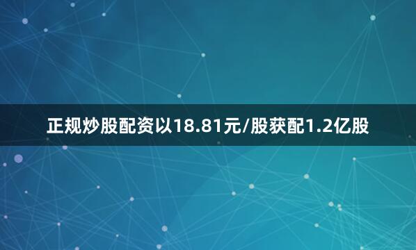 正规炒股配资以18.81元/股获配1.2亿股