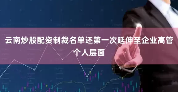 云南炒股配资制裁名单还第一次延伸至企业高管个人层面