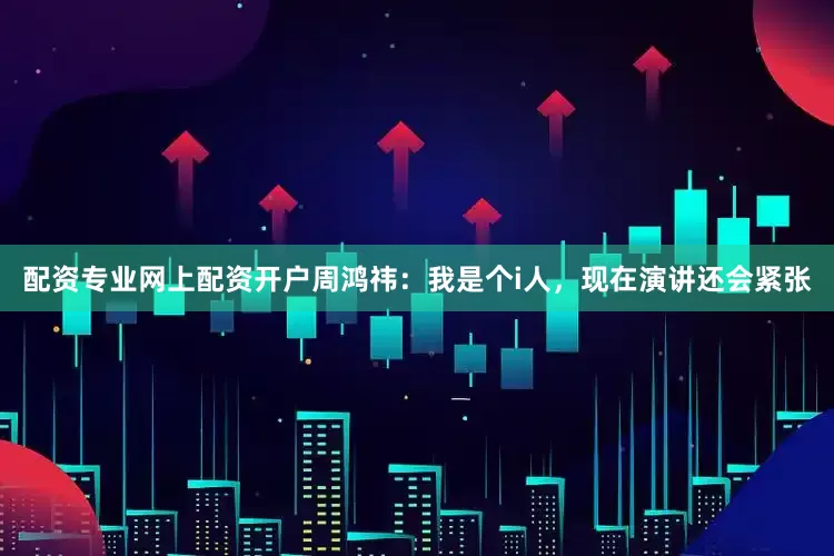 配资专业网上配资开户周鸿祎：我是个i人，现在演讲还会紧张