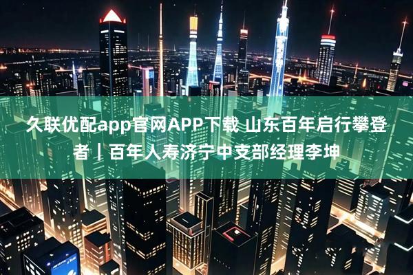 久联优配app官网APP下载 山东百年启行攀登者｜百年人寿济宁中支部经理李坤
