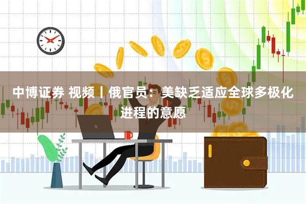 中博证券 视频丨俄官员：美缺乏适应全球多极化进程的意愿