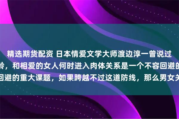 精选期货配资 日本情爱文学大师渡边淳一曾说过：对男人而言，不论年龄，和相爱的女人何时进入肉体关系是一个不容回避的重大课题，如果跨越不过这道防线，那么男女关系得不到进一步加深