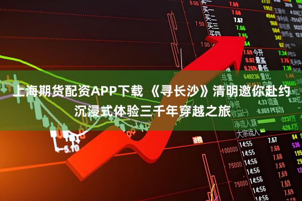上海期货配资APP下载 《寻长沙》清明邀你赴约 沉浸式体验三千年穿越之旅
