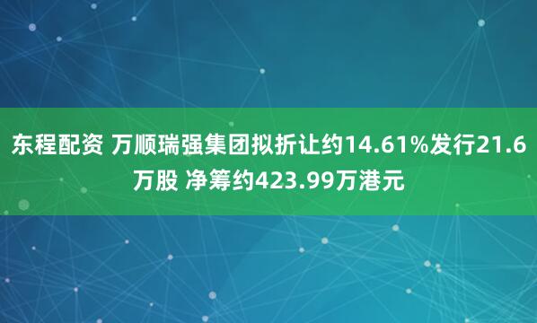 东程配资 万顺瑞强集团拟折让约14.61%发行21.6万股 净筹约423.99万港元