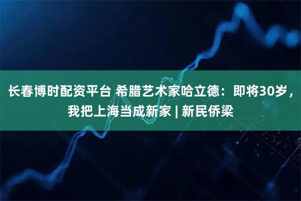 长春博时配资平台 希腊艺术家哈立德：即将30岁，我把上海当成新家 | 新民侨梁