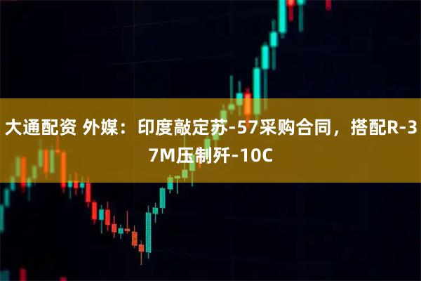 大通配资 外媒：印度敲定苏-57采购合同，搭配R-37M压制歼-10C
