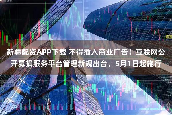 新疆配资APP下载 不得插入商业广告！互联网公开募捐服务平台管理新规出台，5月1日起施行