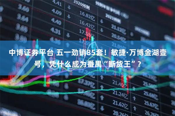 中博证券平台 五一劲销85套！敏捷·万博金湖壹号，凭什么成为番禺“断货王”？
