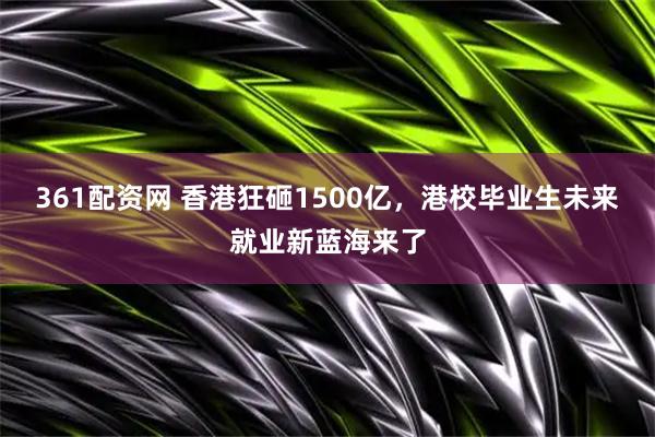 361配资网 香港狂砸1500亿，港校毕业生未来就业新蓝海来了
