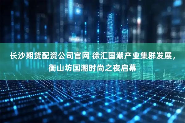 长沙期货配资公司官网 徐汇国潮产业集群发展，衡山坊国潮时尚之夜启幕